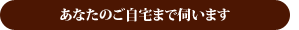 あなたのご自宅まで伺います